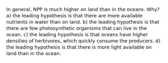 In general, NPP is much higher on land than in the oceans. Why? a) the leading hypothesis is that there are more available nutrients in water than on land. b) the leading hypothesis is that there are few photosynthetic organisms that can live in the ocean. c) the leading hypothesis is that oceans have higher densities of herbivores, which quickly consume the producers. d) the leading hypothesis is that there is more light available on land than in the ocean.