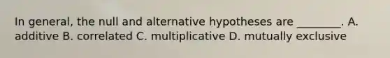 In general, the null and alternative hypotheses are ________. A. additive B. correlated C. multiplicative D. mutually exclusive