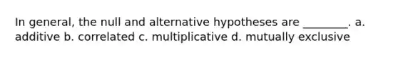 In general, the null and alternative hypotheses are ________. a. additive b. correlated c. multiplicative d. mutually exclusive