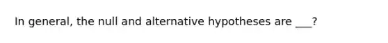 In general, the null and alternative hypotheses are ___?