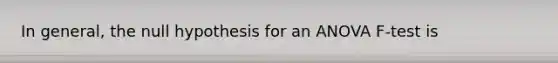 In general, the null hypothesis for an ANOVA F-test is