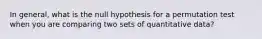 In general, what is the null hypothesis for a permutation test when you are comparing two sets of quantitative data?