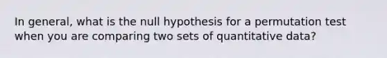 In general, what is the null hypothesis for a permutation test when you are comparing two sets of quantitative data?