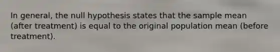 In general, the null hypothesis states that the sample mean (after treatment) is equal to the original population mean (before treatment).