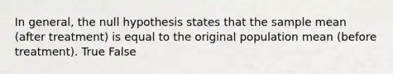 In general, the null hypothesis states that the sample mean (after treatment) is equal to the original population mean (before treatment). True False