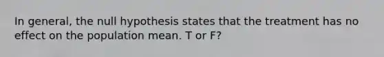 In general, the null hypothesis states that the treatment has no effect on the population mean. T or F?