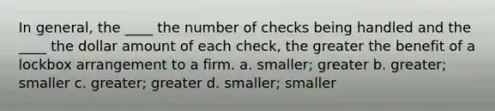 In general, the ____ the number of checks being handled and the ____ the dollar amount of each check, the greater the benefit of a lockbox arrangement to a firm. a. smaller; greater b. greater; smaller c. greater; greater d. smaller; smaller