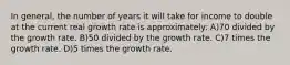 In general, the number of years it will take for income to double at the current real growth rate is approximately: A)70 divided by the growth rate. B)50 divided by the growth rate. C)7 times the growth rate. D)5 times the growth rate.