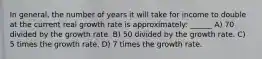 In general, the number of years it will take for income to double at the current real growth rate is approximately: ______ A) 70 divided by the growth rate. B) 50 divided by the growth rate. C) 5 times the growth rate. D) 7 times the growth rate.