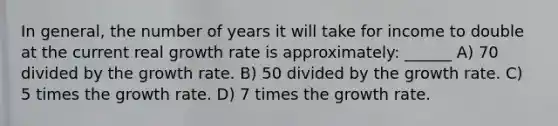 In general, the number of years it will take for income to double at the current real growth rate is approximately: ______ A) 70 divided by the growth rate. B) 50 divided by the growth rate. C) 5 times the growth rate. D) 7 times the growth rate.