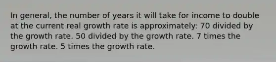 In general, the number of years it will take for income to double at the current real growth rate is approximately: 70 divided by the growth rate. 50 divided by the growth rate. 7 times the growth rate. 5 times the growth rate.