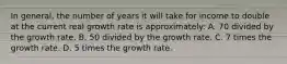 In general, the number of years it will take for income to double at the current real growth rate is approximately: A. 70 divided by the growth rate. B. 50 divided by the growth rate. C. 7 times the growth rate. D. 5 times the growth rate.