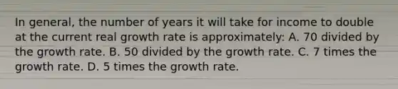 In general, the number of years it will take for income to double at the current real growth rate is approximately: A. 70 divided by the growth rate. B. 50 divided by the growth rate. C. 7 times the growth rate. D. 5 times the growth rate.