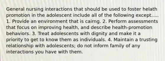 General nursing interactions that should be used to foster helath promotion in the adolescent include all of the following except..... 1. Provide an environment that is cairng. 2. Perform assessments that focus on improving health, and describe health-promotion behaviors. 3. Treat adolescents with dignity and make it a priority to get to know them as individuals. 4. Maintain a trusting relationship with adolescents; do not inform family of any interactions you have with them.