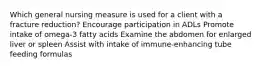 Which general nursing measure is used for a client with a fracture reduction? Encourage participation in ADLs Promote intake of omega-3 fatty acids Examine the abdomen for enlarged liver or spleen Assist with intake of immune-enhancing tube feeding formulas