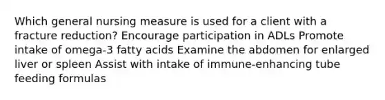 Which general nursing measure is used for a client with a fracture reduction? Encourage participation in ADLs Promote intake of omega-3 fatty acids Examine the abdomen for enlarged liver or spleen Assist with intake of immune-enhancing tube feeding formulas