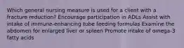 Which general nursing measure is used for a client with a fracture reduction? Encourage participation in ADLs Assist with intake of immune-enhancing tube feeding formulas Examine the abdomen for enlarged liver or spleen Promote intake of omega-3 fatty acids