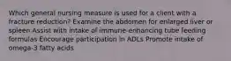 Which general nursing measure is used for a client with a fracture reduction? Examine the abdomen for enlarged liver or spleen Assist with intake of immune-enhancing tube feeding formulas Encourage participation in ADLs Promote intake of omega-3 fatty acids