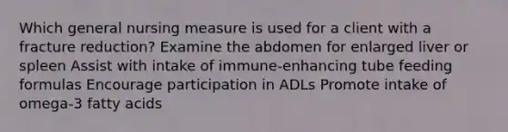 Which general nursing measure is used for a client with a fracture reduction? Examine the abdomen for enlarged liver or spleen Assist with intake of immune-enhancing tube feeding formulas Encourage participation in ADLs Promote intake of omega-3 fatty acids