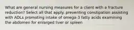 What are general nursing measures for a client with a fracture reduction? Select all that apply. preventing constipation assisting with ADLs promoting intake of omega-3 fatty acids examining the abdomen for enlarged liver or spleen