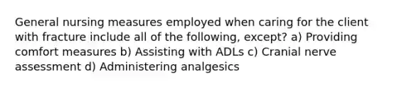 General nursing measures employed when caring for the client with fracture include all of the following, except? a) Providing comfort measures b) Assisting with ADLs c) Cranial nerve assessment d) Administering analgesics