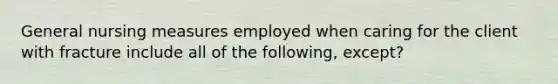 General nursing measures employed when caring for the client with fracture include all of the following, except?