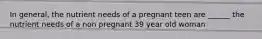 In general, the nutrient needs of a pregnant teen are ______ the nutrient needs of a non pregnant 39 year old woman