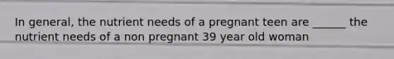 In general, the nutrient needs of a pregnant teen are ______ the nutrient needs of a non pregnant 39 year old woman