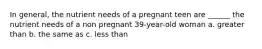 In general, the nutrient needs of a pregnant teen are ______ the nutrient needs of a non pregnant 39-year-old woman a. greater than b. the same as c. less than