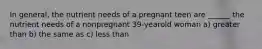 In general, the nutrient needs of a pregnant teen are ______ the nutrient needs of a nonpregnant 39-yearold woman a) greater than b) the same as c) less than