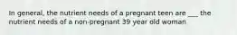 In general, the nutrient needs of a pregnant teen are ___ the nutrient needs of a non-pregnant 39 year old woman