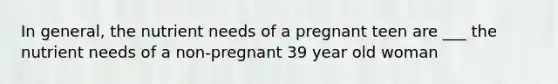 In general, the nutrient needs of a pregnant teen are ___ the nutrient needs of a non-pregnant 39 year old woman