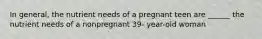 In general, the nutrient needs of a pregnant teen are ______ the nutrient needs of a nonpregnant 39- year-old woman