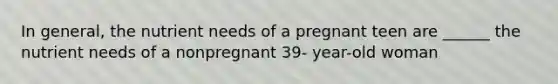 In general, the nutrient needs of a pregnant teen are ______ the nutrient needs of a nonpregnant 39- year-old woman