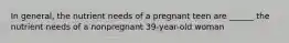 In general, the nutrient needs of a pregnant teen are ______ the nutrient needs of a nonpregnant 39-year-old woman