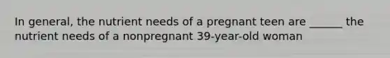 In general, the nutrient needs of a pregnant teen are ______ the nutrient needs of a nonpregnant 39-year-old woman