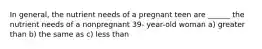 In general, the nutrient needs of a pregnant teen are ______ the nutrient needs of a nonpregnant 39- year-old woman a) greater than b) the same as c) less than