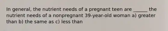 In general, the nutrient needs of a pregnant teen are ______ the nutrient needs of a nonpregnant 39-year-old woman a) greater than b) the same as c) less than