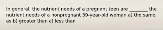 In general, the nutrient needs of a pregnant teen are ________ the nutrient needs of a nonpregnant 39-year-old woman a) the same as b) greater than c) less than