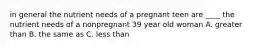 in general the nutrient needs of a pregnant teen are ____ the nutrient needs of a nonpregnant 39 year old woman A. greater than B. the same as C. less than