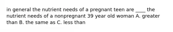 in general the nutrient needs of a pregnant teen are ____ the nutrient needs of a nonpregnant 39 year old woman A. greater than B. the same as C. less than