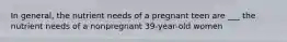 In general, the nutrient needs of a pregnant teen are ___ the nutrient needs of a nonpregnant 39-year-old women