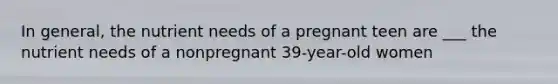 In general, the nutrient needs of a pregnant teen are ___ the nutrient needs of a nonpregnant 39-year-old women