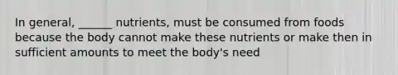 In general, ______ nutrients, must be consumed from foods because the body cannot make these nutrients or make then in sufficient amounts to meet the body's need