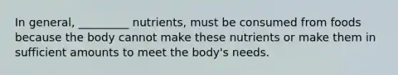 In general, _________ nutrients, must be consumed from foods because the body cannot make these nutrients or make them in sufficient amounts to meet the body's needs.