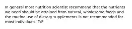 In general most nutrition scientist recommend that the nutrients we need should be attained from natural, wholesome foods and the routine use of dietary supplements is not recommended for most individuals. T/F