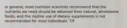 In general, most nutrition scientists recommend that the nutrients we need should be obtained from natural, wholesome foods, and the routine use of dietary supplements is not recommended for most individuals. T/F