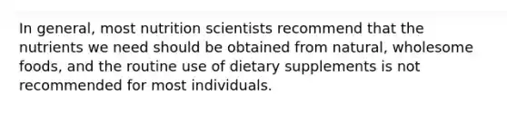 In general, most nutrition scientists recommend that the nutrients we need should be obtained from natural, wholesome foods, and the routine use of dietary supplements is not recommended for most individuals.