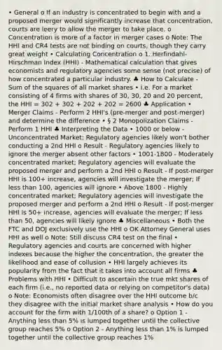 • General o If an industry is concentrated to begin with and a proposed merger would significantly increase that concentration, courts are leery to allow the merger to take place. o Concentration is more of a factor in merger cases o Note: The HHI and CR4 tests are not binding on courts, though they carry great weight • Calculating Concentration o 1. Herfindahl-Hirschman Index (HHI) - Mathematical calculation that gives economists and regulatory agencies some sense (not precise) of how concentrated a particular industry. ♣ How to Calculate - Sum of the squares of all market shares • i.e. For a market consisting of 4 firms with shares of 30, 30, 20 and 20 percent, the HHI = 302 + 302 + 202 + 202 = 2600 ♣ Application • Merger Claims - Perform 2 HHI's (pre-merger and post-merger) and determine the difference • § 2 Monopolization Claims - Perform 1 HHI ♣ Interpreting the Data • 1000 or below - Unconcentrated Market; Regulatory agencies likely won't bother conducting a 2nd HHI o Result - Regulatory agencies likely to ignore the merger absent other factors • 1001-1800 - Moderately concentrated market; Regulatory agencies will evaluate the proposed merger and perform a 2nd HHI o Result - If post-merger HHI is 100+ increase, agencies will investigate the merger; If less than 100, agencies will ignore • Above 1800 - Highly concentrated market; Regulatory agencies will investigate the proposed merger and perform a 2nd HHI o Result - If post-merger HHI is 50+ increase, agencies will evaluate the merger; If less than 50, agencies will likely ignore ♣ Miscellaneous • Both the FTC and DOJ exclusively use the HHI o OK Attorney General uses HHI as well o Note: Still discuss CR4 test on the final • Regulatory agencies and courts are concerned with higher indexes because the higher the concentration, the greater the likelihood and ease of collusion • HHI largely achieves its popularity from the fact that it takes into account all firms ♣ Problems with HHI • Difficult to ascertain the true mkt shares of each firm (i.e., no reported data or relying on competitor's data) o Note: Economists often disagree over the HHI outcome b/c they disagree with the initial market share analysis • How do you account for the firm with 1/100th of a share? o Option 1 - Anything less than 5% is lumped together until the collective group reaches 5% o Option 2 - Anything less than 1% is lumped together until the collective group reaches 1%