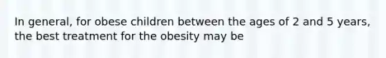 In general, for obese children between the ages of 2 and 5 years, the best treatment for the obesity may be